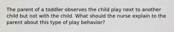 The parent of a toddler observes the child play next to another child but not with the child. What should the nurse explain to the parent about this type of play behavior?