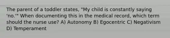 The parent of a toddler states, "My child is constantly saying 'no.'" When documenting this in the medical record, which term should the nurse use? A) Autonomy B) Egocentric C) Negativism D) Temperament