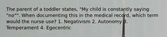 The parent of a toddler states, "My child is constantly saying "no"". When documenting this in the medical record, which term would the nurse use? 1. Negativism 2. Autonomy 3. Temperament 4. Egocentric