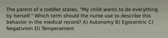 The parent of a toddler states, "My child wants to do everything by herself." Which term should the nurse use to describe this behavior in the medical record? A) Autonomy B) Egocentric C) Negativism D) Temperament