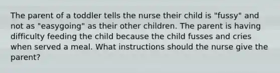 The parent of a toddler tells the nurse their child is "fussy" and not as "easygoing" as their other children. The parent is having difficulty feeding the child because the child fusses and cries when served a meal. What instructions should the nurse give the parent?