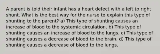 A parent is told their infant has a heart defect with a left to right shunt. What is the best way for the nurse to explain this type of shunting to the parent? a) This type of shunting causes an increase of blood to the systemic circulation. b) This type of shunting causes an increase of blood to the lungs. c) This type of shunting causes a decrease of blood to the brain. d) This type of shunting causes a decrease of blood to the lungs.