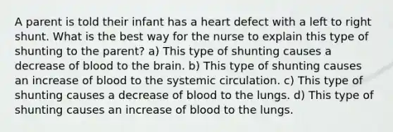 A parent is told their infant has a heart defect with a left to right shunt. What is the best way for the nurse to explain this type of shunting to the parent? a) This type of shunting causes a decrease of blood to <a href='https://www.questionai.com/knowledge/kLMtJeqKp6-the-brain' class='anchor-knowledge'>the brain</a>. b) This type of shunting causes an increase of blood to the systemic circulation. c) This type of shunting causes a decrease of blood to the lungs. d) This type of shunting causes an increase of blood to the lungs.