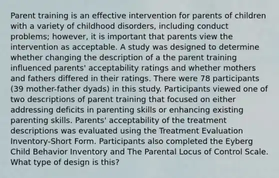 Parent training is an effective intervention for parents of children with a variety of childhood disorders, including conduct problems; however, it is important that parents view the intervention as acceptable. A study was designed to determine whether changing the description of a the parent training influenced parents' acceptability ratings and whether mothers and fathers differed in their ratings. There were 78 participants (39 mother-father dyads) in this study. Participants viewed one of two descriptions of parent training that focused on either addressing deficits in parenting skills or enhancing existing parenting skills. Parents' acceptability of the treatment descriptions was evaluated using the Treatment Evaluation Inventory-Short Form. Participants also completed the Eyberg Child Behavior Inventory and The Parental Locus of Control Scale. What type of design is this?