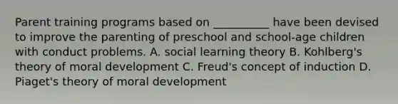 Parent training programs based on __________ have been devised to improve the parenting of preschool and school-age children with conduct problems. A. social learning theory B. Kohlberg's theory of moral development C. Freud's concept of induction D. Piaget's theory of moral development