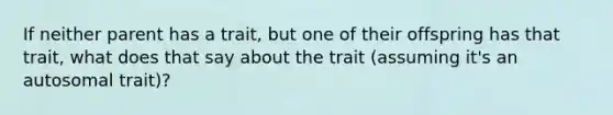 If neither parent has a trait, but one of their offspring has that trait, what does that say about the trait (assuming it's an autosomal trait)?