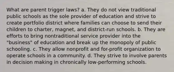 What are parent trigger laws? a. They do not view traditional public schools as the sole provider of education and strive to create portfolio district where families can choose to send their children to charter, magnet, and district-run schools. b. They are efforts to bring nontraditional service provider into the "business" of education and break up the monopoly of public schooling. c. They allow nonprofit and for-profit organization to operate schools in a community. d. They strive to involve parents in decision making in chronically low-performing schools.