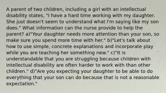 A parent of two children, including a girl with an intellectual disability states, "I have a hard time working with my daughter. She just doesn't seem to understand what I'm saying like my son does." What information can the nurse provide to help the parent? a)"Your daughter needs more attention than your son, so make sure you spend more time with her." b)"Let's talk about how to use simple, concrete explanations and incorporate play while you are teaching her something new." c)"It is understandable that you are struggling because children with intellectual disability are often harder to work with than other children." d)"Are you expecting your daughter to be able to do everything that your son can do because that is not a reasonable expectation."