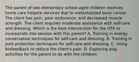 The parent of two elementary school-aged children receives home care hospice services due to metastasized bone cancer. The client has pain, poor endurance, and decreased muscle strength. The client requires moderate assistance with self-care and dressing. Which is the best intervention for the OTA to incorporate into session with this parent? A. Training in energy conservation techniques for self-care and dressing. B. Training in joint protection techniques for self-care and dressing. C. Using biofeedback to reduce the client's pain. D. Exploring play activities for the parent to do with the children.