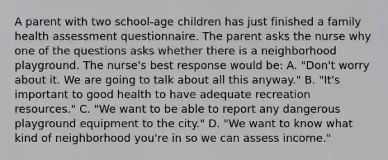 A parent with two school-age children has just finished a family health assessment questionnaire. The parent asks the nurse why one of the questions asks whether there is a neighborhood playground. The nurse's best response would be: A. "Don't worry about it. We are going to talk about all this anyway." B. "It's important to good health to have adequate recreation resources." C. "We want to be able to report any dangerous playground equipment to the city." D. "We want to know what kind of neighborhood you're in so we can assess income."