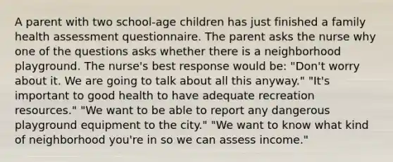 A parent with two school-age children has just finished a family health assessment questionnaire. The parent asks the nurse why one of the questions asks whether there is a neighborhood playground. The nurse's best response would be: "Don't worry about it. We are going to talk about all this anyway." "It's important to good health to have adequate recreation resources." "We want to be able to report any dangerous playground equipment to the city." "We want to know what kind of neighborhood you're in so we can assess income."