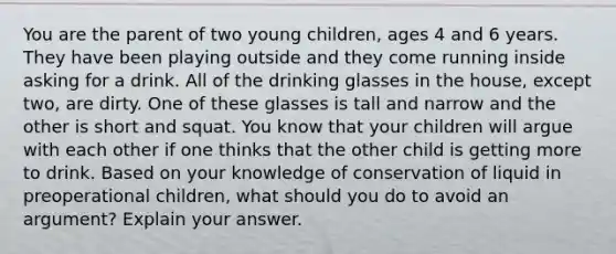 You are the parent of two young children, ages 4 and 6 years. They have been playing outside and they come running inside asking for a drink. All of the drinking glasses in the house, except two, are dirty. One of these glasses is tall and narrow and the other is short and squat. You know that your children will argue with each other if one thinks that the other child is getting more to drink. Based on your knowledge of conservation of liquid in preoperational children, what should you do to avoid an argument? Explain your answer.