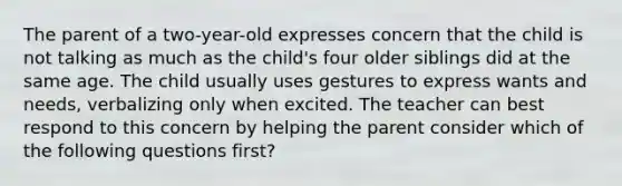 The parent of a two-year-old expresses concern that the child is not talking as much as the child's four older siblings did at the same age. The child usually uses gestures to express wants and needs, verbalizing only when excited. The teacher can best respond to this concern by helping the parent consider which of the following questions first?