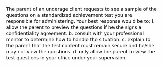 The parent of an underage client requests to see a sample of the questions on a standardized achievement test you are responsible for administering. Your best response would be to: i. allow the parent to preview the questions if he/she signs a confidentiality agreement. b. consult with your professional mentor to determine how to handle the situation. c. explain to the parent that the test content must remain secure and he/she may not view the questions. d. only allow the parent to view the test questions in your office under your supervision.