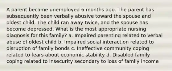 A parent became unemployed 6 months ago. The parent has subsequently been verbally abusive toward the spouse and oldest child. The child ran away twice, and the spouse has become depressed. What is the most appropriate nursing diagnosis for this family? a. Impaired parenting related to verbal abuse of oldest child b. Impaired social interaction related to disruption of family bonds c. Ineffective community coping related to fears about economic stability d. Disabled family coping related to insecurity secondary to loss of family income