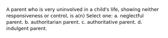 A parent who is very uninvolved in a child's life, showing neither responsiveness or control, is a(n) Select one: a. neglectful parent. b. authoritarian parent. c. authoritative parent. d. indulgent parent.