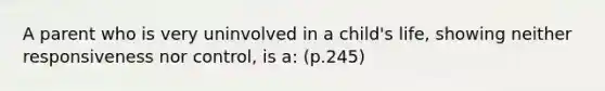 A parent who is very uninvolved in a child's life, showing neither responsiveness nor control, is a: (p.245)