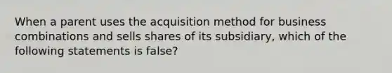 When a parent uses the acquisition method for business combinations and sells shares of its subsidiary, which of the following statements is false?