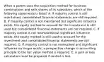 When a parent uses the acquisition method for business combinations and sells shares of its subsidiary, which of the following statements is false? A. If majority control is still maintained, consolidated financial statements are still required. B. If majority control is not maintained but significant influence exists, the equity method to account for the investment is still used but consolidated financial statements are not required. C. If majority control is not maintained but significant influence exists, the equity method is still used to account for the investment and consolidated financial statements are still required. D. If majority control is not maintained and significant influence no longer exists, a prospective change in accounting principle to the fair value method is required. E. A gain or loss calculation must be prepared if control is lost.