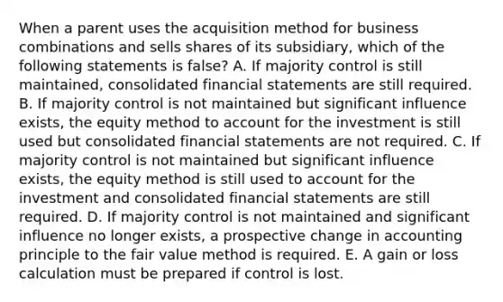 When a parent uses the acquisition method for business combinations and sells shares of its subsidiary, which of the following statements is false? A. If majority control is still maintained, consolidated financial statements are still required. B. If majority control is not maintained but significant influence exists, the equity method to account for the investment is still used but consolidated financial statements are not required. C. If majority control is not maintained but significant influence exists, the equity method is still used to account for the investment and consolidated financial statements are still required. D. If majority control is not maintained and significant influence no longer exists, a prospective change in accounting principle to the fair value method is required. E. A gain or loss calculation must be prepared if control is lost.