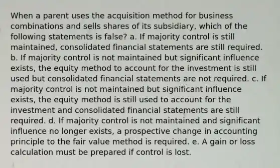 When a parent uses the acquisition method for business combinations and sells shares of its subsidiary, which of the following statements is false? a. If majority control is still maintained, consolidated financial statements are still required. b. If majority control is not maintained but significant influence exists, the equity method to account for the investment is still used but consolidated financial statements are not required. c. If majority control is not maintained but significant influence exists, the equity method is still used to account for the investment and consolidated financial statements are still required. d. If majority control is not maintained and significant influence no longer exists, a prospective change in accounting principle to the fair value method is required. e. A gain or loss calculation must be prepared if control is lost.