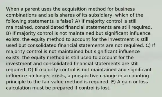 When a parent uses the acquisition method for business combinations and sells shares of its subsidiary, which of the following statements is false? A) If majority control is still maintained, consolidated financial statements are still required. B) If majority control is not maintained but significant influence exists, the equity method to account for the investment is still used but consolidated financial statements are not required. C) If majority control is not maintained but significant influence exists, the equity method is still used to account for the investment and consolidated financial statements are still required. D) If majority control is not maintained and significant influence no longer exists, a prospective change in accounting principle to the fair value method is required. E) A gain or loss calculation must be prepared if control is lost.