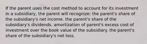 If the parent uses the cost method to account for its investment in a subsidiary, the parent will recognize: the parent's share of the subsidiary's net income. the parent's share of the subsidiary's dividends. amortization of parent's excess cost of investment over the book value of the subsidiary. the parent's share of the subsidiary's net loss.