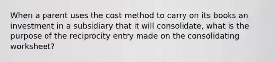 When a parent uses the cost method to carry on its books an investment in a subsidiary that it will consolidate, what is the purpose of the reciprocity entry made on the consolidating worksheet?