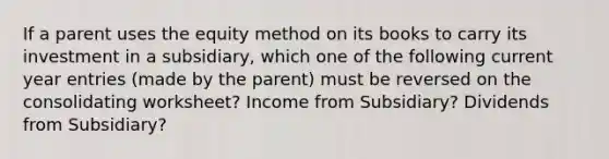 If a parent uses the equity method on its books to carry its investment in a subsidiary, which one of the following current year entries (made by the parent) must be reversed on the consolidating worksheet? Income from Subsidiary? Dividends from Subsidiary?