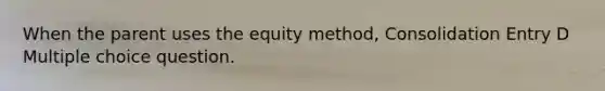 When the parent uses the equity method, Consolidation Entry D Multiple choice question.