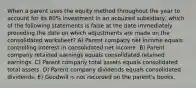 When a parent uses the equity method throughout the year to account for its 80% investment in an acquired subsidiary, which of the following statements is false at the date immediately preceding the date on which adjustments are made on the consolidated worksheet? A) Parent company net income equals controlling interest in consolidated net income. B) Parent company retained earnings equals consolidated retained earnings. C) Parent company total assets equals consolidated total assets. D) Parent company dividends equals consolidated dividends. E) Goodwill is not recorded on the parent's books.