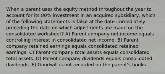 When a parent uses the equity method throughout the year to account for its 80% investment in an acquired subsidiary, which of the following statements is false at the date immediately preceding the date on which adjustments are made on the consolidated worksheet? A) Parent company net income equals controlling interest in consolidated net income. B) Parent company retained earnings equals consolidated retained earnings. C) Parent company total assets equals consolidated total assets. D) Parent company dividends equals consolidated dividends. E) Goodwill is not recorded on the parent's books.