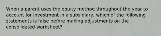 When a parent uses the equity method throughout the year to account for investment in a subsidiary, which of the following statements is false before making adjustments on the consolidated worksheet?