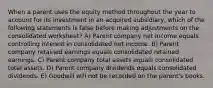 When a parent uses the equity method throughout the year to account for its investment in an acquired subsidiary, which of the following statements is false before making adjustments on the consolidated worksheet? A) Parent company net income equals controlling interest in consolidated net income. B) Parent company retained earnings equals consolidated retained earnings. C) Parent company total assets equals consolidated total assets. D) Parent company dividends equals consolidated dividends. E) Goodwill will not be recorded on the parent's books.