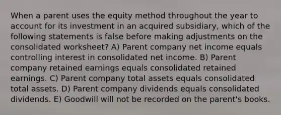 When a parent uses the equity method throughout the year to account for its investment in an acquired subsidiary, which of the following statements is false before making adjustments on the consolidated worksheet? A) Parent company net income equals controlling interest in consolidated net income. B) Parent company retained earnings equals consolidated retained earnings. C) Parent company total assets equals consolidated total assets. D) Parent company dividends equals consolidated dividends. E) Goodwill will not be recorded on the parent's books.