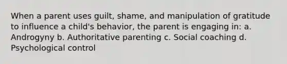 When a parent uses guilt, shame, and manipulation of gratitude to influence a child's behavior, the parent is engaging in: a. Androgyny b. Authoritative parenting c. Social coaching d. Psychological control