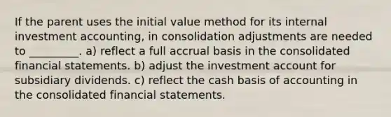 If the parent uses the initial value method for its internal investment accounting, in consolidation adjustments are needed to _________. a) reflect a full accrual basis in the consolidated <a href='https://www.questionai.com/knowledge/kFBJaQCz4b-financial-statements' class='anchor-knowledge'>financial statements</a>. b) adjust the investment account for subsidiary dividends. c) reflect the cash basis of accounting in the consolidated financial statements.