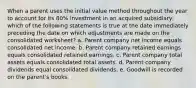 When a parent uses the initial value method throughout the year to account for its 80% investment in an acquired subsidiary, which of the following statements is true at the date immediately preceding the date on which adjustments are made on the consolidated worksheet? a. Parent company net income equals consolidated net income. b. Parent company retained earnings equals consolidated retained earnings. c. Parent company total assets equals consolidated total assets. d. Parent company dividends equal consolidated dividends. e. Goodwill is recorded on the parent's books.