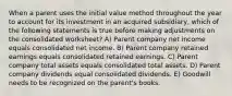 When a parent uses the initial value method throughout the year to account for its investment in an acquired subsidiary, which of the following statements is true before making adjustments on the consolidated worksheet? A) Parent company net income equals consolidated net income. B) Parent company retained earnings equals consolidated retained earnings. C) Parent company total assets equals consolidated total assets. D) Parent company dividends equal consolidated dividends. E) Goodwill needs to be recognized on the parent's books.