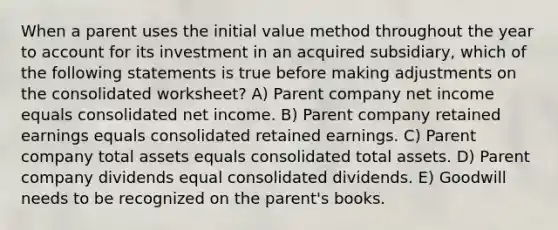 When a parent uses the initial value method throughout the year to account for its investment in an acquired subsidiary, which of the following statements is true before making adjustments on the consolidated worksheet? A) Parent company net income equals consolidated net income. B) Parent company retained earnings equals consolidated retained earnings. C) Parent company total assets equals consolidated total assets. D) Parent company dividends equal consolidated dividends. E) Goodwill needs to be recognized on the parent's books.