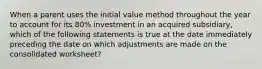 When a parent uses the initial value method throughout the year to account for its 80% investment in an acquired subsidiary, which of the following statements is true at the date immediately preceding the date on which adjustments are made on the consolidated worksheet?