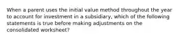 When a parent uses the initial value method throughout the year to account for investment in a subsidiary, which of the following statements is true before making adjustments on the consolidated worksheet?