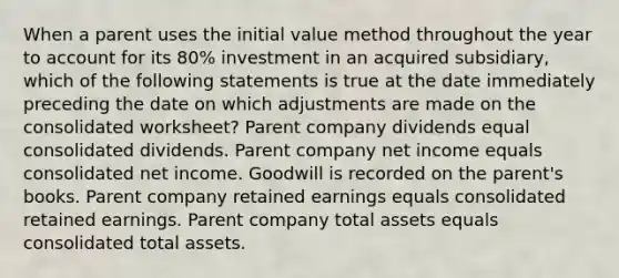 When a parent uses the initial value method throughout the year to account for its 80% investment in an acquired subsidiary, which of the following statements is true at the date immediately preceding the date on which adjustments are made on the consolidated worksheet? Parent company dividends equal consolidated dividends. Parent company net income equals consolidated net income. Goodwill is recorded on the parent's books. Parent company retained earnings equals consolidated retained earnings. Parent company total assets equals consolidated total assets.