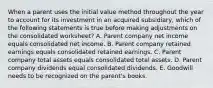 When a parent uses the initial value method throughout the year to account for its investment in an acquired subsidiary, which of the following statements is true before making adjustments on the consolidated worksheet? A. Parent company net income equals consolidated net income. B. Parent company retained earnings equals consolidated retained earnings. C. Parent company total assets equals consolidated total assets. D. Parent company dividends equal consolidated dividends. E. Goodwill needs to be recognized on the parent's books.