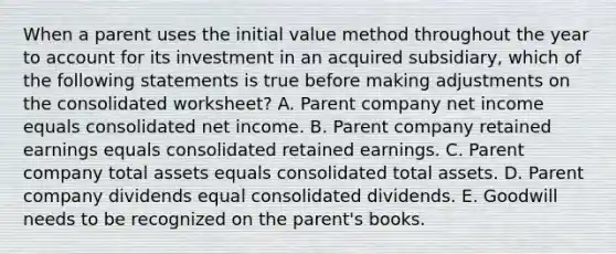 When a parent uses the initial value method throughout the year to account for its investment in an acquired subsidiary, which of the following statements is true before making adjustments on the consolidated worksheet? A. Parent company net income equals consolidated net income. B. Parent company retained earnings equals consolidated retained earnings. C. Parent company total assets equals consolidated total assets. D. Parent company dividends equal consolidated dividends. E. Goodwill needs to be recognized on the parent's books.