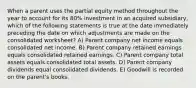 When a parent uses the partial equity method throughout the year to account for its 80% investment in an acquired subsidiary, which of the following statements is true at the date immediately preceding the date on which adjustments are made on the consolidated worksheet? A) Parent company net income equals consolidated net income. B) Parent company retained earnings equals consolidated retained earnings. C) Parent company total assets equals consolidated total assets. D) Parent company dividends equal consolidated dividends. E) Goodwill is recorded on the parent's books.