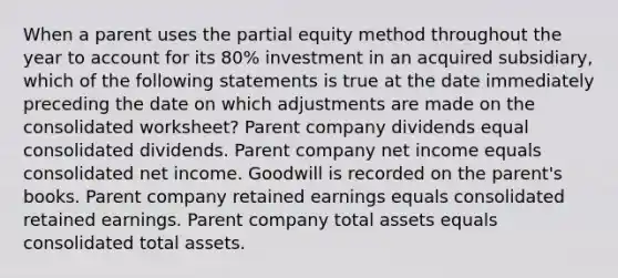 When a parent uses the partial equity method throughout the year to account for its 80% investment in an acquired subsidiary, which of the following statements is true at the date immediately preceding the date on which adjustments are made on the consolidated worksheet? Parent company dividends equal consolidated dividends. Parent company net income equals consolidated net income. Goodwill is recorded on the parent's books. Parent company retained earnings equals consolidated retained earnings. Parent company total assets equals consolidated total assets.