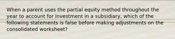 When a parent uses the partial equity method throughout the year to account for investment in a subsidiary, which of the following statements is false before making adjustments on the consolidated worksheet?