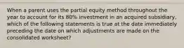 When a parent uses the partial equity method throughout the year to account for its 80% investment in an acquired subsidiary, which of the following statements is true at the date immediately preceding the date on which adjustments are made on the consolidated worksheet?