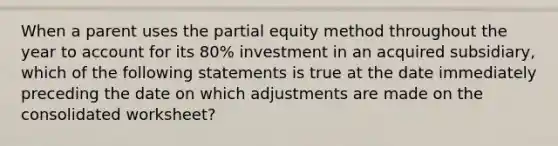 When a parent uses the partial equity method throughout the year to account for its 80% investment in an acquired subsidiary, which of the following statements is true at the date immediately preceding the date on which adjustments are made on the consolidated worksheet?